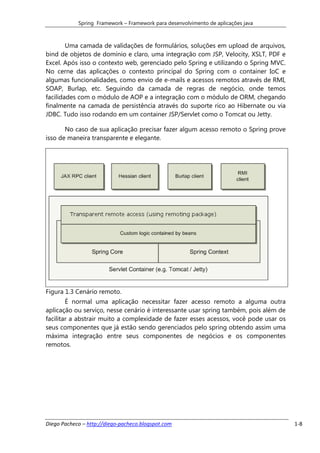 Spring Framework – Framework para desenvolvimento de aplicações java



        Uma camada de validações de formulários, soluções em upload de arquivos,
bind de objetos de domínio e claro, uma integração com JSP, Velocity, XSLT, PDF e
Excel. Após isso o contexto web, gerenciado pelo Spring e utilizando o Spring MVC.
No cerne das aplicações o contexto principal do Spring com o container IoC e
algumas funcionalidades, como envio de e-mails e acessos remotos através de RMI,
SOAP, Burlap, etc. Seguindo da camada de regras de negócio, onde temos
facilidades com o módulo de AOP e a integração com o módulo de ORM, chegando
finalmente na camada de persistência através do suporte rico ao Hibernate ou via
JDBC. Tudo isso rodando em um container JSP/Servlet como o Tomcat ou Jetty.

       No caso de sua aplicação precisar fazer algum acesso remoto o Spring prove
isso de maneira transparente e elegante.




Figura 1.3 Cenário remoto.
        É normal uma aplicação necessitar fazer acesso remoto a alguma outra
aplicação ou serviço, nesse cenário é interessante usar spring também, pois além de
facilitar a abstrair muito a complexidade de fazer esses acessos, você pode usar os
seus componentes que já estão sendo gerenciados pelo spring obtendo assim uma
máxima integração entre seus componentes de negócios e os componentes
remotos.




Diego Pacheco – http://diego-pacheco.blogspot.com                                     1-8
 
