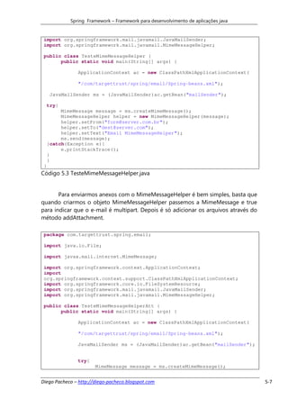 Spring Framework – Framework para desenvolvimento de aplicações java


 import org.springframework.mail.javamail.JavaMailSender;
 import org.springframework.mail.javamail.MimeMessageHelper;

 public class TesteMimeMessageHelper {
       public static void main(String[] args) {

                ApplicationContext ac = new ClassPathXmlApplicationContext(

                "/com/targettrust/spring/email/Spring-beans.xml");

      JavaMailSender ms = (JavaMailSender)ac.getBean("mailSender");

     try{
          MimeMessage message = ms.createMimeMessage();
          MimeMessageHelper helper = new MimeMessageHelper(message);
          helper.setFrom("form@server.com.br");
          helper.setTo("dest@server.com");
          helper.setText("Email MimeMessageHelper");
          ms.send(message);
     }catch(Exception e){
          e.printStackTrace();
     }
     }
 }
Código 5.3 TesteMimeMessageHelper.java


       Para enviarmos anexos com o MimeMessageHelper é bem simples, basta que
quando criarmos o objeto MimeMessageHelper passemos a MimeMessage e true
para indicar que o e-mail é multipart. Depois é só adicionar os arquivos através do
método addAttachment.

 package com.targettrust.spring.email;

 import java.io.File;

 import javax.mail.internet.MimeMessage;

 import org.springframework.context.ApplicationContext;
 import
 org.springframework.context.support.ClassPathXmlApplicationContext;
 import org.springframework.core.io.FileSystemResource;
 import org.springframework.mail.javamail.JavaMailSender;
 import org.springframework.mail.javamail.MimeMessageHelper;

 public class TesteMimeMessageHelperAtt {
       public static void main(String[] args) {

                ApplicationContext ac = new ClassPathXmlApplicationContext(

                "/com/targettrust/spring/email/Spring-beans.xml");

                JavaMailSender ms = (JavaMailSender)ac.getBean("mailSender");


                try{
                       MimeMessage message = ms.createMimeMessage();


Diego Pacheco – http://diego-pacheco.blogspot.com                                     5-7
 