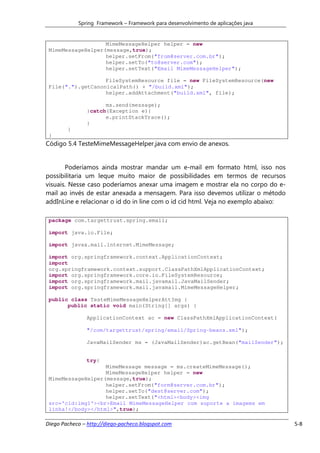 Spring Framework – Framework para desenvolvimento de aplicações java


                   MimeMessageHelper helper = new
 MimeMessageHelper(message,true);
                   helper.setFrom("from@server.com.br");
                   helper.setTo("to@server.com");
                   helper.setText("Email MimeMessageHelper");

                   FileSystemResource file = new FileSystemResource(new
 File(".").getCanonicalPath() + "/build.xml");
                   helper.addAttachment("build.xml", file);

                     ms.send(message);
               }catch(Exception e){
                     e.printStackTrace();
               }
        }
 }
Código 5.4 TesteMimeMessageHelper.java com envio de anexos.


       Poderíamos ainda mostrar mandar um e-mail em formato html, isso nos
possibilitaria um leque muito maior de possibilidades em termos de recursos
visuais. Nesse caso poderíamos anexar uma imagem e mostrar ela no corpo do e-
mail ao invés de estar anexada a mensagem. Para isso devemos utilizar o método
addInLine e relacionar o id do in line com o id cid html. Veja no exemplo abaixo:

 package com.targettrust.spring.email;

 import java.io.File;

 import javax.mail.internet.MimeMessage;

 import org.springframework.context.ApplicationContext;
 import
 org.springframework.context.support.ClassPathXmlApplicationContext;
 import org.springframework.core.io.FileSystemResource;
 import org.springframework.mail.javamail.JavaMailSender;
 import org.springframework.mail.javamail.MimeMessageHelper;

 public class TesteMimeMessageHelperAttImg {
       public static void main(String[] args) {

               ApplicationContext ac = new ClassPathXmlApplicationContext(

               "/com/targettrust/spring/email/Spring-beans.xml");

               JavaMailSender ms = (JavaMailSender)ac.getBean("mailSender");


               try{
                   MimeMessage message = ms.createMimeMessage();
                   MimeMessageHelper helper = new
 MimeMessageHelper(message,true);
                   helper.setFrom("form@server.com.br");
                   helper.setTo("dest@server.com");
                   helper.setText("<html><body><img
 src='cid:img1'><br>Email MimeMessageHelper com suporte a imagems em
 linha!</body></html>",true);

Diego Pacheco – http://diego-pacheco.blogspot.com                                   5-8
 