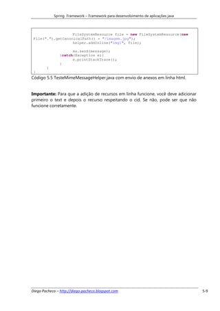 Spring Framework – Framework para desenvolvimento de aplicações java



                   FileSystemResource file = new FileSystemResource(new
 File(".").getCanonicalPath() + "/imagem.jpg");
                   helper.addInline("img1", file);

                     ms.send(message);
               }catch(Exception e){
                     e.printStackTrace();
               }
        }
 }
Código 5.5 TesteMimeMessageHelper.java com envio de anexos em linha html.


Importante: Para que a adição de recursos em linha funcione, você deve adicionar
primeiro o text e depois o recurso respeitando o cid. Se não, pode ser que não
funcione corretamente.




Diego Pacheco – http://diego-pacheco.blogspot.com                                  5-9
 