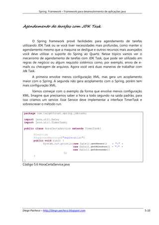 Spring Framework – Framework para desenvolvimento de aplicações java




Agendamento de tarefas com JDK Task


        O Spring framework provê facilidades para agendamento de tarefas
utilizando JDK Task ou se você tiver necessidades mais profundas, como manter o
agendamento mesmo que a maquina se desligue e outros recursos mais avançados
você deve utilizar o suporte do Spring ao Quartz. Nesse tópico vamos ver o
mecanismo de agendamento de tarefas com JDK Task, que pode ser utilizado em
regras de negócio ou algum requisito sistêmico como, por exemplo, envio de e-
mails ou checagem de arquivos. Agora você verá duas maneiras de trabalhar com
Jdk Task.
      A primeira envolve menos configuração XML, mas gera um acoplamento
maior com o Spring. A segunda não gera acoplamento com o Spring, porém tem
mais configuração XML.
       Vamos começar com o exemplo da forma que envolve menos configuração
XML. Imagine que precisamos saber a hora a todo segundo na saída padrão, para
isso criamos um service. Esse Service deve implementar a interface TimerTask e
sobrescrever o método run.

 package com.targettrust.spring.jdktask;

 import java.util.Date;
 import java.util.TimerTask;

 public class HoraCertaService extends TimerTask{

        @Override
        @SuppressWarnings("deprecation")
        public void run() {
              System.out.println(new Date().getHours()   + ":" +
                                 new Date().getMinutes() + ":" +
                                 new Date().getSeconds()
                           );
        }
 }
Código 5.6 HoraCertaService.java




Diego Pacheco – http://diego-pacheco.blogspot.com                                  5-10
 