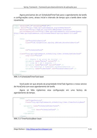 Spring Framework – Framework para desenvolvimento de aplicações java



      Agora precisamos de um ScheduledTimerTask para o agendamento da tarefa
e configurações como, atraso inicial e intervalo de tempo que a tarefa deve rodar
novamente.

<?xml version="1.0" encoding="UTF-8"?>
<beans xmlns="http://www.springframework.org/schema/beans"
      xmlns:xsi="http://www.w3.org/2001/XMLSchema-instance"
      xsi:schemaLocation="http://www.springframework.org/schema/beans
http://www.springframework.org/schema/beans/spring-beans-2.0.xsd"
>

       <bean
               id="horaCertaService"
               class="com.targettrust.spring.jdktask.HoraCertaService"
       />

       <bean
               id="scheduledTask"

       class="org.springframework.scheduling.timer.ScheduledTimerTask"
             lazy-init="false"
       >
             <!-- Espera 0 ms antes de iniciar -->
             <property name="delay" value="0" />
             <!-- roda de 1 em 1 segundo -->
             <property name="period" value="1000" />
             <!-- Ira executar a TimerTask horaCertaService -->
             <property name="timerTask" ref="horaCertaService" />
       </bean>
</beans>
XML 5.4 ScheduledTimerTask bean


      Você pode ver que através da propriedade timerTask ligamos o nosso service
de HoraCerta com esse agendamento de tarefa.
     Agora só falta injetarmos essa configuração em uma factory de
agendamento de tempo.

       <bean
               id="timerFactory"
               class="org.springframework.scheduling.timer.TimerFactoryBean"
       >
            <property name="scheduledTimerTasks">
                <list>
                    <ref bean="scheduledTask" />
                </list>
            </property>
       </bean>
XML 5.5 TimerFactoryBean bean




Diego Pacheco – http://diego-pacheco.blogspot.com                                   5-11
 