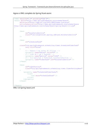 Spring Framework – Framework para desenvolvimento de aplicações java



Agora o XML completo do Spring ficará assim:

 <?xml version="1.0" encoding="UTF-8"?>
 <beans xmlns="http://www.springframework.org/schema/beans"
       xmlns:xsi="http://www.w3.org/2001/XMLSchema-instance"
       xsi:schemaLocation="http://www.springframework.org/schema/beans
 http://www.springframework.org/schema/beans/spring-beans-2.0.xsd"
 >

        <bean
                id="horaCertaService"
                class="com.targettrust.spring.jdktask.HoraCertaService"
        />

        <bean
                id="scheduledTask"

        class="org.springframework.scheduling.timer.ScheduledTimerTask"
              lazy-init="false"
        >
              <!-- Espera 0 ms antes de iniciar -->
              <property name="delay" value="0" />
              <!-- roda de 1 em 1 segundo -->
              <property name="period" value="1000" />
              <!-- Ira executar a TimerTask horaCertaService -->
              <property name="timerTask" ref="horaCertaService" />
        </bean>

        <bean
                id="timerFactory"
                class="org.springframework.scheduling.timer.TimerFactoryBean"
        >
            <property name="scheduledTimerTasks">
                <list>
                    <ref bean="scheduledTask" />
                </list>
            </property>
        </bean>

 </beans>
XML 5.6 Spring-beans.xml




Diego Pacheco – http://diego-pacheco.blogspot.com                                   5-12
 