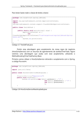 Spring Framework – Framework para desenvolvimento de aplicações java



Para testar basta rodar a classe de testes a baixo:

 package com.targettrust.spring.jdktask;

 import org.springframework.context.ApplicationContext;
 import
 org.springframework.context.support.ClassPathXmlApplicationContext;

 public class TestJdkTask {

       public static void main(String[] args) {
             ApplicationContext ac =
                   new
 ClassPathXmlApplicationContext("/com/targettrust/spring/jdktask/Spring-
 beans.xml");
             System.out.println(ac);
       }
 }
Código 5.7 TestJdkTask.java

      Porém essa abordagem gera acoplamento da nossa regra de negócios
(HoraCertaService) com os recursos de agendamento de tarefas(TimerTask). Agora
veremos uma abordagem que acaba com esse acoplamento, utilizando o
MethodInvokingTimerTaskFactory Bean.
Primeiro vamos refazer o HoraCertaService retirando o acoplamento com o Spring,
o código fica assim:

package com.targettrust.spring.jdktask;

import java.util.Date;

public class HoraCertaServiceNaoAcoplada {

       @SuppressWarnings("deprecation")
       public void showTime() {
             System.out.println(new Date().getHours() + ":" +
                                        new Date().getMinutes() + ":" +
                                        new Date().getSeconds()
                                        );
       }
}
Código 5.8 HoraCertaServiceNaoAcoplada.java




Diego Pacheco – http://diego-pacheco.blogspot.com                                  5-13
 