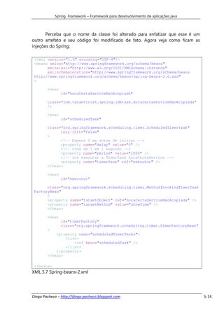 Spring Framework – Framework para desenvolvimento de aplicações java



       Perceba que o nome da classe foi alterado para enfatizar que esse é um
outro artefato e seu código foi modificado de fato. Agora veja como ficam as
injeções do Spring:

 <?xml version="1.0" encoding="UTF-8"?>
 <beans xmlns="http://www.springframework.org/schema/beans"
       xmlns:xsi="http://www.w3.org/2001/XMLSchema-instance"
       xsi:schemaLocation="http://www.springframework.org/schema/beans
 http://www.springframework.org/schema/beans/spring-beans-2.0.xsd"
 >

        <bean
                id="horaCertaServiceNaoAcoplada"

        class="com.targettrust.spring.jdktask.HoraCertaServiceNaoAcoplada"
        />

        <bean
                id="scheduledTask"

        class="org.springframework.scheduling.timer.ScheduledTimerTask"
              lazy-init="false"
        >
              <!-- Espera 0 ms antes de iniciar -->
              <property name="delay" value="0" />
              <!-- roda de 1 em 1 segundo -->
              <property name="period" value="1000" />
              <!-- Irá executar a TimerTask horaCertaService -->
              <property name="timerTask" ref="executor" />
        </bean>

        <bean
                id="executor"

       class="org.springframework.scheduling.timer.MethodInvokingTimerTask
 FactoryBean"
       >
       <property name="targetObject" ref="horaCertaServiceNaoAcoplada" />
       <property name="targetMethod" value="showTime" />
       </bean>

        <bean
                id="timerFactory"
                class="org.springframework.scheduling.timer.TimerFactoryBean"
        >
            <property name="scheduledTimerTasks">
                <list>
                    <ref bean="scheduledTask" />
                </list>
            </property>
        </bean>

 </beans>
XML 5.7 Spring-beans-2.xml




Diego Pacheco – http://diego-pacheco.blogspot.com                                  5-14
 