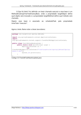 Spring Framework – Framework para desenvolvimento de aplicações java



      O Que foi feito? Foi definido um bean chamado executor e esse bean é um
MethodInvokingTimerTaskFactoryBean, onde a propriedade targetObject define
qual objeto será invocado e a propriedade targetMethod define qual método será
chamado.
Depois esse bean           é    associado     ao    scheduledTask      pela    propriedade
timerTask=”executor”.


Agora o teste. Basta rodar a classe Java abaixo:

 package com.targettrust.spring.jdktask;

 import org.springframework.context.ApplicationContext;
 import
 org.springframework.context.support.ClassPathXmlApplicationContext;

 public class TestJdkTaskNaoAcoplado {
       public static void main(String[] args) {
             ApplicationContext ac =
                   new
 ClassPathXmlApplicationContext("/com/targettrust/spring/jdktask/Spring-
 beans-2.xml");
             System.out.println(ac);
       }
 }
Código 5.9 TestJdkTaskNaoAcoplado.java




Diego Pacheco – http://diego-pacheco.blogspot.com                                            5-15
 