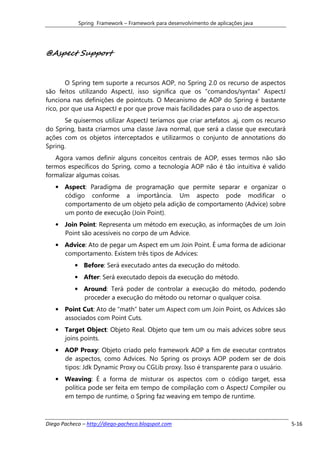 Spring Framework – Framework para desenvolvimento de aplicações java




@Aspect Support


       O Spring tem suporte a recursos AOP, no Spring 2.0 os recurso de aspectos
são feitos utilizando AspectJ, isso significa que os “comandos/syntax” AspectJ
funciona nas definições de pointcuts. O Mecanismo de AOP do Spring é bastante
rico, por que usa AspectJ e por que prove mais facilidades para o uso de aspectos.
      Se quisermos utilizar AspectJ teríamos que criar artefatos .aj, com os recurso
do Spring, basta criarmos uma classe Java normal, que será a classe que executará
ações com os objetos interceptados e utilizarmos o conjunto de annotations do
Spring.
   Agora vamos definir alguns conceitos centrais de AOP, esses termos não são
termos específicos do Spring, como a tecnologia AOP não é tão intuitiva é valido
formalizar algumas coisas.
   • Aspect: Paradigma de programação que permite separar e organizar o
     código conforme a importância. Um aspecto pode modificar o
     comportamento de um objeto pela adição de comportamento (Advice) sobre
     um ponto de execução (Join Point).
   • Join Point: Representa um método em execução, as informações de um Join
     Point são acessíveis no corpo de um Advice.
   • Advice: Ato de pegar um Aspect em um Join Point. É uma forma de adicionar
     comportamento. Existem três tipos de Advices:
           • Before: Será executado antes da execução do método.
           • After: Será executado depois da execução do método.
           • Around: Terá poder de controlar a execução do método, podendo
             proceder a execução do método ou retornar o qualquer coisa.
   • Point Cut: Ato de “math” bater um Aspect com um Join Point, os Advices são
     associados com Point Cuts.
   • Target Object: Objeto Real. Objeto que tem um ou mais advices sobre seus
     joins points.
   • AOP Proxy: Objeto criado pelo framework AOP a fim de executar contratos
     de aspectos, como Advices. No Spring os proxys AOP podem ser de dois
     tipos: Jdk Dynamic Proxy ou CGLib proxy. Isso é transparente para o usuário.
   • Weaving: É a forma de misturar os aspectos com o código target, essa
     política pode ser feita em tempo de compilação com o AspectJ Compiler ou
     em tempo de runtime, o Spring faz weaving em tempo de runtime.



Diego Pacheco – http://diego-pacheco.blogspot.com                                      5-16
 