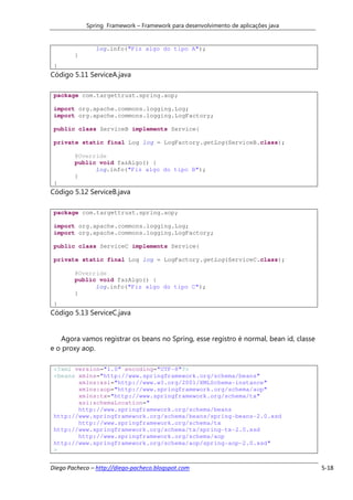Spring Framework – Framework para desenvolvimento de aplicações java


               log.info("Fiz algo do tipo A");
        }
 }
Código 5.11 ServiceA.java

 package com.targettrust.spring.aop;

 import org.apache.commons.logging.Log;
 import org.apache.commons.logging.LogFactory;

 public class ServiceB implements Service{

 private static final Log log = LogFactory.getLog(ServiceB.class);

        @Override
        public void fazAlgo() {
              log.info("Fiz algo do tipo B");
        }
 }
Código 5.12 ServiceB.java

 package com.targettrust.spring.aop;

 import org.apache.commons.logging.Log;
 import org.apache.commons.logging.LogFactory;

 public class ServiceC implements Service{

 private static final Log log = LogFactory.getLog(ServiceC.class);

        @Override
        public void fazAlgo() {
              log.info("Fiz algo do tipo C");
        }
 }
Código 5.13 ServiceC.java


   Agora vamos registrar os beans no Spring, esse registro é normal, bean id, classe
e o proxy aop.

 <?xml version="1.0" encoding="UTF-8"?>
 <beans xmlns="http://www.springframework.org/schema/beans"
        xmlns:xsi="http://www.w3.org/2001/XMLSchema-instance"
        xmlns:aop="http://www.springframework.org/schema/aop"
        xmlns:tx="http://www.springframework.org/schema/tx"
        xsi:schemaLocation="
        http://www.springframework.org/schema/beans
 http://www.springframework.org/schema/beans/spring-beans-2.0.xsd
        http://www.springframework.org/schema/tx
 http://www.springframework.org/schema/tx/spring-tx-2.0.xsd
        http://www.springframework.org/schema/aop
 http://www.springframework.org/schema/aop/spring-aop-2.0.xsd"
 >


Diego Pacheco – http://diego-pacheco.blogspot.com                                      5-18
 
