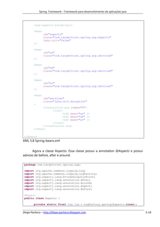 Spring Framework – Framework para desenvolvimento de aplicações java



        <aop:aspectj-autoproxy/>

        <bean
                 id="aspecto"
                 class="com.targettrust.spring.aop.Aspecto"
                 lazy-init="false"
        />

        <bean
                 id="sa"
                 class="com.targettrust.spring.aop.ServiceA"
        />

        <bean
                 id="sb"
                 class="com.targettrust.spring.aop.ServiceB"
        />

        <bean
                 id="sc"
                 class="com.targettrust.spring.aop.ServiceC"
        />

        <bean
                 id="services"
                 class="java.util.ArrayList"
        >
              <constructor-arg index="0">
                    <list>
                          <ref bean="sa" />
                          <ref bean="sb" />
                          <ref bean="sc" />
                    </list>
              </constructor-arg>
        </bean>

 </beans>
XML 5.8 Spring-beans.xml


      Agora a classe Aspecto. Essa classe possui a annotation @AspectJ e possui
advices de before, after e around.

 package com.targettrust.spring.aop;

 import     org.apache.commons.logging.Log;
 import     org.apache.commons.logging.LogFactory;
 import     org.aspectj.lang.ProceedingJoinPoint;
 import     org.aspectj.lang.annotation.After;
 import     org.aspectj.lang.annotation.Around;
 import     org.aspectj.lang.annotation.Aspect;
 import     org.aspectj.lang.annotation.Before;

 @Aspect
 public class Aspecto {

        private static final Log log = LogFactory.getLog(Aspecto.class);


Diego Pacheco – http://diego-pacheco.blogspot.com                                    5-19
 