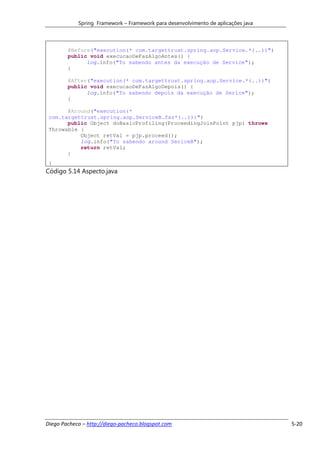 Spring Framework – Framework para desenvolvimento de aplicações java



        @Before("execution(* com.targettrust.spring.aop.Service.*(..))")
        public void execucaoDeFazAlgoAntes() {
              log.info("To sabendo antes da execução de Service");
        }

        @After("execution(* com.targettrust.spring.aop.Service.*(..))")
        public void execucaoDeFazAlgoDepois() {
              log.info("To sabendo depois da execução de Serice");
        }

       @Around("execution(*
 com.targettrust.spring.aop.ServiceB.faz*(..)))")
       public Object doBasicProfiling(ProceedingJoinPoint pjp) throws
 Throwable {
           Object retVal = pjp.proceed();
           log.info("To sabendo around SericeB");
           return retVal;
       }
 }
Código 5.14 Aspecto.java




Diego Pacheco – http://diego-pacheco.blogspot.com                                  5-20
 
