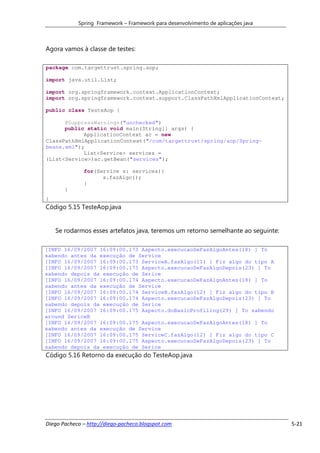 Spring Framework – Framework para desenvolvimento de aplicações java



Agora vamos à classe de testes:

package com.targettrust.spring.aop;

import java.util.List;

import org.springframework.context.ApplicationContext;
import org.springframework.context.support.ClassPathXmlApplicationContext;

public class TesteAop {

      @SuppressWarnings("unchecked")
      public static void main(String[] args) {
            ApplicationContext ac = new
ClassPathXmlApplicationContext("/com/targettrust/spring/aop/Spring-
beans.xml");
            List<Service> services =
(List<Service>)ac.getBean("services");

              for(Service s: services){
                    s.fazAlgo();
              }
       }
}
Código 5.15 TesteAop.java


    Se rodarmos esses artefatos java, teremos um retorno semelhante ao seguinte:

[INFO 16/09/2007 16:09:00.173 Aspecto.execucaoDeFazAlgoAntes(18) ] To
sabendo antes da execução de Service
[INFO 16/09/2007 16:09:00.173 ServiceA.fazAlgo(11) ] Fiz algo do tipo A
[INFO 16/09/2007 16:09:00.173 Aspecto.execucaoDeFazAlgoDepois(23) ] To
sabendo depois da execução de Serice
[INFO 16/09/2007 16:09:00.174 Aspecto.execucaoDeFazAlgoAntes(18) ] To
sabendo antes da execução de Service
[INFO 16/09/2007 16:09:00.174 ServiceB.fazAlgo(12) ] Fiz algo do tipo B
[INFO 16/09/2007 16:09:00.174 Aspecto.execucaoDeFazAlgoDepois(23) ] To
sabendo depois da execução de Serice
[INFO 16/09/2007 16:09:00.175 Aspecto.doBasicProfiling(29) ] To sabendo
around SericeB
[INFO 16/09/2007 16:09:00.175 Aspecto.execucaoDeFazAlgoAntes(18) ] To
sabendo antes da execução de Service
[INFO 16/09/2007 16:09:00.175 ServiceC.fazAlgo(12) ] Fiz algo do tipo C
[INFO 16/09/2007 16:09:00.175 Aspecto.execucaoDeFazAlgoDepois(23) ] To
sabendo depois da execução de Serice
Código 5.16 Retorno da execução do TesteAop.java




Diego Pacheco – http://diego-pacheco.blogspot.com                                  5-21
 