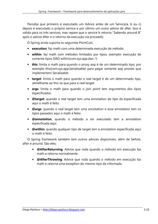 Spring Framework – Framework para desenvolvimento de aplicações java



    Perceba que primeiro é executado um Advice antes de um Service(a, b ou c)
depois é executado o próprio service e por último um outro advice de after. Isso é
valido para os três services, mas repare que o service b retorna “Sabendo around B”
após o advice after e o retorno da execução via proceed().
   O Spring ainda suporta os seguintes PointCuts:
   • execution: faz math com uma determinada execução de método.
   • within: faz math com métodos limitados por tipos, exemplo: execução de
     somente tipos DAO within(com.xyz.app.dao..*)
   • this: limita o math para quando o proxy aop é de um determinado tipo, por
     exemplo this(com.xyz.app.Serializable) para pegar somente aop proxies que
     implementem Serializable
   • target: limita o math para quando o real target é de um determinado tipo,
     semelhante ao this só que para o real target.
   • args: limita o math para quando o join point tem argumentos dos tipos
     especificados.
   • @target: quando o real target tem uma annotation do tipo da especificada
     aqui o math é feito.
   • @args: quando o real target tem uma annotation e essa annotation tem os
     tipos passados aqui o math é feito.
   • @annotation: quando o método a ser executado tem a annotation
     especificada aqui.
   • @within: quando qualquer tipo de target tem a annotation especificada aqui
     o math é feito.
    O Spring framework também tem outros advices disponíveis, além de before,
after e around. São eles:
       •   @AfterReturning: Advice que roda quando o método em execução faz
           math e retorna normalmente.
       •   @AfterThrowing: Advice que roda quando o método em execução faz
           math e retorna uma exception do mesmo tipo da informada.




Diego Pacheco – http://diego-pacheco.blogspot.com                                     5-22
 