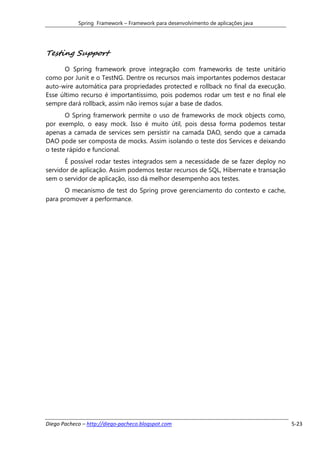 Spring Framework – Framework para desenvolvimento de aplicações java




Testing Support
       O Spring framework prove integração com frameworks de teste unitário
como por Junit e o TestNG. Dentre os recursos mais importantes podemos destacar
auto-wire automática para propriedades protected e rollback no final da execução.
Esse último recurso é importantíssimo, pois podemos rodar um test e no final ele
sempre dará rollback, assim não iremos sujar a base de dados.
       O Spring framerwork permite o uso de frameworks de mock objects como,
por exemplo, o easy mock. Isso é muito útil, pois dessa forma podemos testar
apenas a camada de services sem persistir na camada DAO, sendo que a camada
DAO pode ser composta de mocks. Assim isolando o teste dos Services e deixando
o teste rápido e funcional.
       É possível rodar testes integrados sem a necessidade de se fazer deploy no
servidor de aplicação. Assim podemos testar recursos de SQL, Hibernate e transação
sem o servidor de aplicação, isso dá melhor desempenho aos testes.
      O mecanismo de test do Spring prove gerenciamento do contexto e cache,
para promover a performance.




Diego Pacheco – http://diego-pacheco.blogspot.com                                    5-23
 