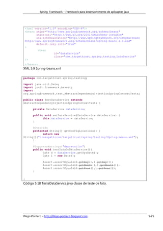 Spring Framework – Framework para desenvolvimento de aplicações java




 <?xml version="1.0" encoding="UTF-8"?>
 <beans xmlns="http://www.springframework.org/schema/beans"
        xmlns:xsi="http://www.w3.org/2001/XMLSchema-instance"
        xsi:schemaLocation="http://www.springframework.org/schema/beans
 http://www.springframework.org/schema/beans/spring-beans-2.0.xsd"
        default-lazy-init="true"
 >
         <bean
                   id="dataService"
                   class="com.targettrust.spring.testing.DataService"
 />
 </beans>
XML 5.9 Spring-beans.xml

package com.targettrust.spring.testing;

import java.util.Date;
import junit.framework.Assert;
import
org.springframework.test.AbstractDependencyInjectionSpringContextTests;

public class TestDataService extends
AbstractDependencyInjectionSpringContextTests {

       private DataService dataService;

       public void setDataService(DataService dataService) {
             this.dataService = dataService;
       }

      @Override
      protected String[] getConfigLocations() {
            return new
String[]{"classpath:com/targettrust/spring/testing/Spring-beans.xml"};
      }

       @SuppressWarnings("deprecation")
       public void testDataDoDataService(){
             Date d = dataService.getSysDate();
             Date l = new Date();

              Assert.assertEquals(d.getDay(),l.getDay());
              Assert.assertEquals(d.getMonth(),l.getMonth());
              Assert.assertEquals(d.getYear(),l.getYear());
       }

}
Código 5.18 TesteDataService.java classe de teste de fato.




Diego Pacheco – http://diego-pacheco.blogspot.com                                  5-25
 