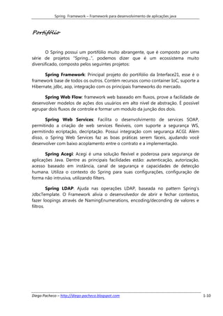 Spring Framework – Framework para desenvolvimento de aplicações java



Portifólio


       O Spring possui um portifólio muito abrangente, que é composto por uma
série de projetos “Spring...”, podemos dizer que é um ecossistema muito
diversificado, composto pelos seguintes projetos:

      Spring Framework: Principal projeto do portifólio da Interface21, esse é o
framework base de todos os outros. Contém recursos como container IoC, suporte a
Hibernate, jdbc, aop, integração com os principais frameworks do mercado.

      Spring Web Flow: framework web baseado em fluxos, prove a facilidade de
desenvolver modelos de ações dos usuários em alto nível de abstração. É possível
agrupar dois fluxos de controle e formar um modulo da junção dos dois.

       Spring Web Services: Facilita o desenvolvimento de services SOAP,
permitindo a criação de web services flexíveis, com suporte a segurança WS,
permitindo ecriptação, decriptação. Possui integração com segurança ACGI. Além
disso, o Spring Web Services faz as boas práticas serem fáceis, ajudando você
desenvolver com baixo acoplamento entre o contrato e a implementação.

       Spring Acegi: Acegi é uma solução flexível e poderosa para segurança de
aplicações Java. Dentre as principais facilidades estão: autenticação, autorização,
acesso baseado em instância, canal de segurança e capacidades de detecção
humana. Utiliza o contexto do Spring para suas configurações, configuração de
forma não intrusiva, utilizando filters.

         Spring LDAP: Ajuda nas operações LDAP, baseada no pattern Spring’s
JdbcTemplate. O Framework alivia o desenvolvedor de abrir e fechar contextos,
fazer loopings através de NamingEnumerations, encoding/deconding de valores e
filtros.




Diego Pacheco – http://diego-pacheco.blogspot.com                                     1-10
 