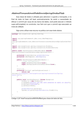 Spring Framework – Framework para desenvolvimento de aplicações java




AbstractTransactionalDataSourceSpringContextTests
       Essa classe de testes é utilizada para adicionar o suporte a transações, e no
final do teste irá fazer roll back automaticamente. Se existir a necessidade de
efetuar o commit por causa de seu banco de dados, você pode executar o método
super.setComplete() no construtor, isso fará com que o commit seja executado ao
invés do rollback.

       Veja como utilizar esse recurso na prática com esse teste abaixo:

 package com.targettrust.spring.testing;


 import org.springframework.jdbc.core.JdbcTemplate;
 import
 org.springframework.test.AbstractTransactionalDataSourceSpringContextTest
 s;

 import com.targettrust.spring.transaction.Produto;
 import com.targettrust.spring.transaction.ProdutoService;

 public class TesteTransactionWithRollBack extends
 AbstractTransactionalDataSourceSpringContextTests {

        protected ProdutoService produtoService;
        protected JdbcTemplate jdbcTemplate;

        public TesteTransactionWithRollBack() {
              //super.setComplete();
              super.setDefaultRollback(true);
              super.setPopulateProtectedVariables(true);
        }

       @Override
       protected String[] getConfigLocations() {
             return new
 String[]{"classpath:/com/targettrust/spring/transaction/Spring-
 beans.xml"};
       }

        public void testSavePessoa() throws Exception{
              Produto p = new Produto();
              p.setNome("PRODUTO QUE NÃO DEVE APARECER NO BANCO DE DADOS");
              p.setTipo("FANTASMA");
              p.setValor(666d);

               produtoService.salvar(p);
               System.out.println(produtoService.findAll());
        }

 }

Código 5.20 TesteTransactionalWithRollBack.java classe de teste de fato.



Diego Pacheco – http://diego-pacheco.blogspot.com                                      5-28
 