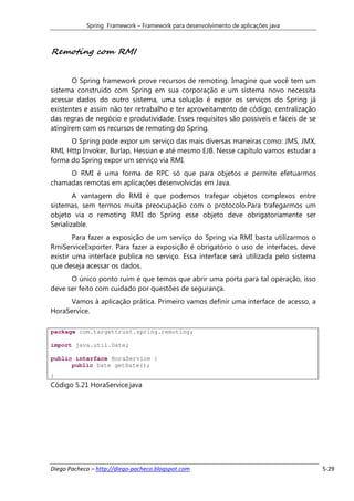 Spring Framework – Framework para desenvolvimento de aplicações java



Remoting com RMI


       O Spring framework prove recursos de remoting. Imagine que você tem um
sistema construído com Spring em sua corporação e um sistema novo necessita
acessar dados do outro sistema, uma solução é expor os serviços do Spring já
existentes e assim não ter retrabalho e ter aproveitamento de código, centralização
das regras de negócio e produtividade. Esses requisitos são possiveis e fáceis de se
atingirem com os recursos de remoting do Spring.
      O Spring pode expor um serviço das mais diversas maneiras como: JMS, JMX,
RMI, Http Invoker, Burlap, Hessian e até mesmo EJB. Nesse capítulo vamos estudar a
forma do Spring expor um serviço via RMI.
     O RMI é uma forma de RPC só que para objetos e permite efetuarmos
chamadas remotas em aplicações desenvolvidas em Java.
        A vantagem do RMI é que podemos trafegar objetos complexos entre
sistemas, sem termos muita preocupação com o protocolo.Para trafegarmos um
objeto via o remoting RMI do Spring esse objeto deve obrigatoriamente ser
Serializable.
        Para fazer a exposição de um serviço do Spring via RMI basta utilizarmos o
RmiServiceExporter. Para fazer a exposição é obrigatório o uso de interfaces, deve
existir uma interface publica no serviço. Essa interface será utilizada pelo sistema
que deseja acessar os dados.
      O único ponto ruim é que temos que abrir uma porta para tal operação, isso
deve ser feito com cuidado por questões de segurança.
     Vamos à aplicação prática. Primeiro vamos definir uma interface de acesso, a
HoraService.

package com.targettrust.spring.remoting;

import java.util.Date;

public interface HoraService {
      public Date getDate();
}
Código 5.21 HoraService.java




Diego Pacheco – http://diego-pacheco.blogspot.com                                      5-29
 