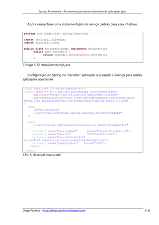 Spring Framework – Framework para desenvolvimento de aplicações java



   Agora vamos fazer uma implementação de serviço padrão para essa interface.

 package com.targettrust.spring.remoting;

 import java.util.Calendar;
 import java.util.Date;

 public class HoraServiceImpl implements HoraService{
       public Date getDate() {
             return Calendar.getInstance().getTime();
       }
 }
Código 5.22 HoraServiceImpl.java


    Configuração do Spring no “servidor” aplicação que expõe o Serviço para outras
aplicações acessarem.

 <?xml version="1.0" encoding="UTF-8"?>
 <beans xmlns="http://www.springframework.org/schema/beans"
       xmlns:xsi="http://www.w3.org/2001/XMLSchema-instance"
       xsi:schemaLocation="http://www.springframework.org/schema/beans
 http://www.springframework.org/schema/beans/spring-beans-2.0.xsd"
 >
   <bean
       id="horaService"
       class="com.targettrust.spring.remoting.HoraServiceImpl"
   />

   <bean
       class="org.springframework.remoting.rmi.RmiServiceExporter"
    >
      <property name="serviceName"      value="Target-HoraService"/>
      <property name="service"          ref="horaService"/>
      <property name="serviceInterface"
 value="com.targettrust.spring.remoting.HoraService"/>
      <property name="registryPort"   value="1199"/>
    </bean>
 </beans>
XML 5.10 server-beans.xml




Diego Pacheco – http://diego-pacheco.blogspot.com                                    5-30
 