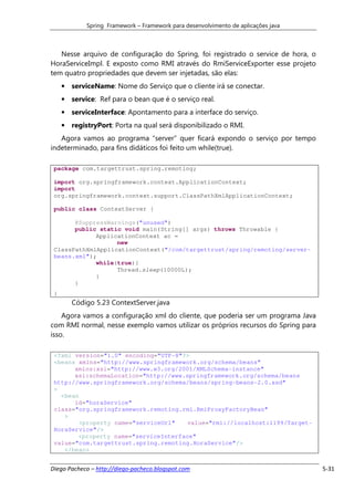 Spring Framework – Framework para desenvolvimento de aplicações java



   Nesse arquivo de configuração do Spring, foi registrado o service de hora, o
HoraServiceImpl. E exposto como RMI através do RmiServiceExporter esse projeto
tem quatro propriedades que devem ser injetadas, são elas:
     • serviceName: Nome do Serviço que o cliente irá se conectar.
     • service: Ref para o bean que é o serviço real.
     • serviceInterface: Apontamento para a interface do serviço.
     • registryPort: Porta na qual será disponibilizado o RMI.
   Agora vamos ao programa “server” quer ficará expondo o serviço por tempo
indeterminado, para fins didáticos foi feito um while(true).

 package com.targettrust.spring.remoting;

 import org.springframework.context.ApplicationContext;
 import
 org.springframework.context.support.ClassPathXmlApplicationContext;

 public class ContextServer {

       @SuppressWarnings("unused")
       public static void main(String[] args) throws Throwable {
             ApplicationContext ac =
                   new
 ClassPathXmlApplicationContext("/com/targettrust/spring/remoting/server-
 beans.xml");
             while(true){
                   Thread.sleep(10000L);
             }
       }
 }
        Código 5.23 ContextServer.java
    Agora vamos a configuração xml do cliente, que poderia ser um programa Java
com RMI normal, nesse exemplo vamos utilizar os próprios recursos do Spring para
isso.

 <?xml version="1.0" encoding="UTF-8"?>
 <beans xmlns="http://www.springframework.org/schema/beans"
       xmlns:xsi="http://www.w3.org/2001/XMLSchema-instance"
       xsi:schemaLocation="http://www.springframework.org/schema/beans
 http://www.springframework.org/schema/beans/spring-beans-2.0.xsd"
 >
   <bean
       id="horaService"
 class="org.springframework.remoting.rmi.RmiProxyFactoryBean"
    >
         <property name="serviceUrl"  value="rmi://localhost:1199/Target-
 HoraService"/>
        <property name="serviceInterface"
 value="com.targettrust.spring.remoting.HoraService"/>
    </bean>


Diego Pacheco – http://diego-pacheco.blogspot.com                                  5-31
 