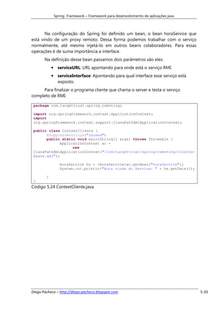 Spring Framework – Framework para desenvolvimento de aplicações java



       Na configuração do Spring foi definido um bean, o bean horaService que
está vindo de um proxy remoto. Dessa forma podemos trabalhar com o serviço
normalmente, até mesmo injetá-lo em outros beans colaboradores. Para essas
operações é de suma importância a interface.
       Na definição desse bean passamos dois parâmetros são eles:
            • serviceURL: URL apontando para onde está o serviço RMI.
            • serviceInterface: Apontando para qual interface esse serviço está
              exposto.
     Para finalizar o programa cliente que chama o server e testa o serviço
completo de RMI.

 package com.targettrust.spring.remoting;

 import org.springframework.context.ApplicationContext;
 import
 org.springframework.context.support.ClassPathXmlApplicationContext;

 public class ContextCliente {
       @SuppressWarnings("unused")
       public static void main(String[] args) throws Throwable {
             ApplicationContext ac =
                   new
 ClassPathXmlApplicationContext("/com/targettrust/spring/remoting/cliente-
 beans.xml");

                HoraService hs = (HoraService)ac.getBean("horaService");
                System.out.println("Hora vinda do Service: " + hs.getDate());

        }
 }
Código 5.24 ContextCliente.java




Diego Pacheco – http://diego-pacheco.blogspot.com                                   5-33
 