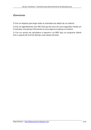 Spring Framework – Framework para desenvolvimento de aplicações java




Exercícios


1) Crie um Aspecto para logar todas as chamadas aos dados de um sistema.
2) Crie um agendamento com JDK Task que de cinco em cinco segundos manda um
e-mail para uma pessoa informando se ouve alguma mudança no sistema.
3) Crie um serviço de calculadora e exporte-o via RMI, faça um programa cliente
com o suporte de Junit do Spring e suas classes de teste.




Diego Pacheco – http://diego-pacheco.blogspot.com                                  5-34
 