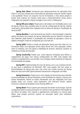 Spring Framework – Framework para desenvolvimento de aplicações java



        Spring Rich Client: Framework para desenvolvimento de aplicações Rich
Client, é uma boa solução para construções de aplicações swing de maneira rápida
e de qualidade. Possuí um conjunto rico de UI Factories, o foco desse projeto e
prover boas práticas de maneira viável para o desenvolvimento swing, possui
integração com Jgoodies e layout managers ricos como o TableLayout.

       Spring IDE para eclipse: Plugin para o ide eclipse com facilidades para o uso
de Spring. Preove auto complete para os xmls de configuração do Spring, módulo
visual para o Spring Web Flow, negação entre os beans do Spring, e visualização de
recursos AOP.

       Spring BeanDoc: É uma ferramenta que facilita a documentação e desenho
gráfico dos beans do contexto do Spring. Desenhado para ser flexível e simples de
usar. BeanDoc pode facilitar a visualização das camadas da aplicação e como os
objetos interagem. Pode ser configurado por uma task ant.

      Spring OSGI: Facilita a criação de aplicações Spring que irão rodar em um
framework OSGI, uma aplicação escrita dessa forma tem uma separação melhor
entre os módulos, com isso ganha a habilitada de remover, adicionar, atualizar os
módulos em tempo de execução.

       Spring JavaConfig: Projeto que prove algumas anotações para efetuar o
mapeamento de pojos com menos configurações em XML. Esse projeto não
substitui completamente o uso de XML, mas consegue reduzir bastante em algumas
funcionalidades de injeção.

       Spring.NET: Implementação do Core do Spring, com o seu container de IoC,
só que para a plataforma da Microsoft .NET, esse projeto não tem todas as
funcionalidades do Spring para Java, mas conta com muitos recursos do Spring
feitos em Java como AOP, gerenciamento transacional e integração com Web.

       Spring Extensions: Projeto que é uma coleção de ferramentas para estender
as funcionalidades do Spring framework, prove facilidade de integrar o Spring com
outros frameworks. Dentre os tantos frameworks que são integrados com esse
projeto estão: ant, Lucene, cache declarativo com EHCache, Drools, Jakarta
Commons, engines de tamplates como Velocity, jBPM, etc.

       Spring Batch: Prove suporte para execução de tarefas muito longas. Suporte
a programas batch os quais processam um volume muito grande de informações de
um banco de dados. Com suporte a agendamento automático ou manual após
falhas, esse projeto promove suporte de execuções batch para ambientes
corporativos.




Diego Pacheco – http://diego-pacheco.blogspot.com                                      1-11
 