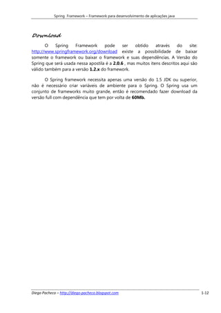 Spring Framework – Framework para desenvolvimento de aplicações java




Download
       O   Spring    Framework      pode      ser   obtido     através    do    site:
http://www.springframework.org/download existe a possibilidade de baixar
somente o framework ou baixar o framework e suas dependências. A Versão do
Spring que será usada nessa apostila é a 2.0.6 , mas muitos itens descritos aqui são
válido também para a versão 1.2.x do framework.

      O Spring framework necessita apenas uma versão do 1.5 JDK ou superior,
não é necessário criar variáveis de ambiente para o Spring. O Spring usa um
conjunto de frameworks muito grande, então é recomendado fazer download da
versão full com dependência que tem por volta de 60Mb.




Diego Pacheco – http://diego-pacheco.blogspot.com                                       1-12
 