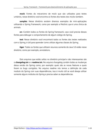 Spring Framework – Framework para desenvolvimento de aplicações java



       mock: Fontes do mecanismo de mock que são utilizados para testes
unitários, nesse diretório você encontra os fontes dos testes dos mocks também.

       samples: Nesse diretório existem diversos exemplos de mini-aplicações
utilizando o Spring Framework, como por exemplo a Petclinic que é uma clinica de
animais.

       src: Contém todos os fontes do Spring framework, caso você precise desses
fontes para debugar o comportamento de algum código do Spring.

       test: Nesse diretório você encontrará todos os fontes dos testes realizados
com o Spring, é útil para aprender como utilizar algumas classes do Spring.

       tiger: Todos os fontes que utilizam recursos somente do Java 5.0 estão nesse
diretório, como por exemplo, annotations.



       Dois arquivos que estão soltos no diretório principal e são interessantes são
o changelog.txt e o readme.txt. No arquivo changelog contém todas as mudanças
dessa versão do Spring como, por exemplo: quais são as novas features e quais
foram os bugs corrigidos. No arquivo readme nós temos a definição de cada
modulo do Spring com suas dependências, isso é muito útil se você deseja utilizar
somente alguns módulos do Spring e precisa saber as dependências.




Diego Pacheco – http://diego-pacheco.blogspot.com                                      1-14
 