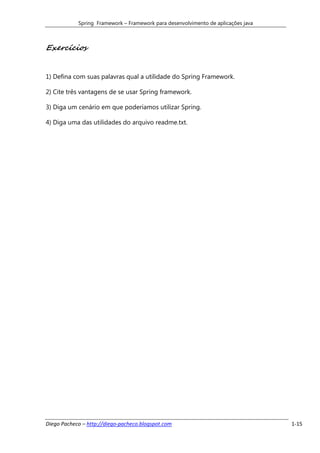 Spring Framework – Framework para desenvolvimento de aplicações java



Exercícios


1) Defina com suas palavras qual a utilidade do Spring Framework.

2) Cite três vantagens de se usar Spring framework.

3) Diga um cenário em que poderíamos utilizar Spring.

4) Diga uma das utilidades do arquivo readme.txt.




Diego Pacheco – http://diego-pacheco.blogspot.com                                  1-15
 