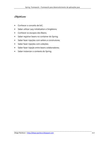 Spring Framework – Framework para desenvolvimento de aplicações java




Objetivos


•   Conhecer o conceito de IoC;
•   Saber utilizar Lazy initialization e Singletons;
•   Conhecer os escopos dos Beans;
•   Saber registrar beans no container do Spring;
•   Saber fazer injeções com setters e construtores;
•   Saber fazer injeções com coleções;
•   Saber fazer injeção entre beans colaboradores;
•   Saber instanciar o contexto do Spring.




Diego Pacheco – http://diego-pacheco.blogspot.com                                   2-2
 