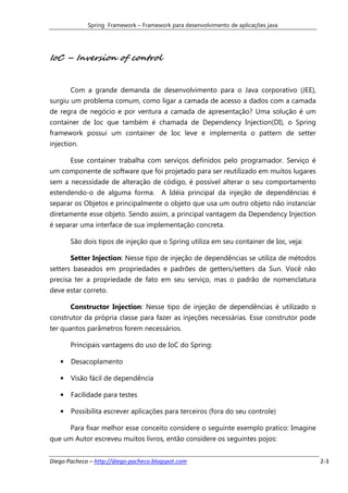 Spring Framework – Framework para desenvolvimento de aplicações java




IoC – Inversion of control


       Com a grande demanda de desenvolvimento para o Java corporativo (JEE),
surgiu um problema comum, como ligar a camada de acesso a dados com a camada
de regra de negócio e por ventura a camada de apresentação? Uma solução é um
container de Ioc que também é chamada de Dependency Injection(DI), o Spring
framework possui um container de Ioc leve e implementa o pattern de setter
injection.

       Esse container trabalha com serviços definidos pelo programador. Serviço é
um componente de software que foi projetado para ser reutilizado em muitos lugares
sem a necessidade de alteração de código, é possível alterar o seu comportamento
estendendo-o de alguma forma. A Idéia principal da injeção de dependências é
separar os Objetos e principalmente o objeto que usa um outro objeto não instanciar
diretamente esse objeto. Sendo assim, a principal vantagem da Dependency Injection
é separar uma interface de sua implementação concreta.

       São dois tipos de injeção que o Spring utiliza em seu container de Ioc, veja:

       Setter Injection: Nesse tipo de injeção de dependências se utiliza de métodos
setters baseados em propriedades e padrões de getters/setters da Sun. Você não
precisa ter a propriedade de fato em seu serviço, mas o padrão de nomenclatura
deve estar correto.

       Constructor Injection: Nesse tipo de injeção de dependências é utilizado o
construtor da própria classe para fazer as injeções necessárias. Esse construtor pode
ter quantos parâmetros forem necessários.

       Principais vantagens do uso de IoC do Spring:

   •   Desacoplamento

   •   Visão fácil de dependência

   •   Facilidade para testes

   •   Possibilita escrever aplicações para terceiros (fora do seu controle)

       Para fixar melhor esse conceito considere o seguinte exemplo pratico: Imagine
que um Autor escreveu muitos livros, então considere os seguintes pojos:


Diego Pacheco – http://diego-pacheco.blogspot.com                                       2-3
 