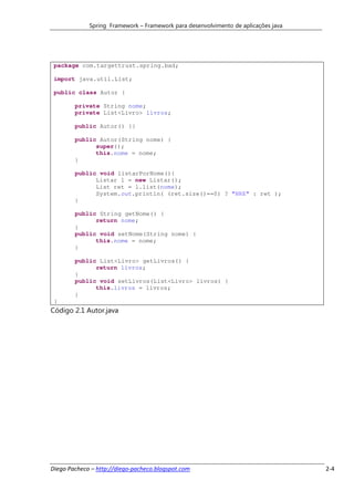 Spring Framework – Framework para desenvolvimento de aplicações java




 package com.targettrust.spring.bad;

 import java.util.List;

 public class Autor {

        private String nome;
        private List<Livro> livros;

        public Autor() {}

        public Autor(String nome) {
              super();
              this.nome = nome;
        }

        public void listarPorNome(){
              Listar l = new Listar();
              List ret = l.list(nome);
              System.out.println( (ret.size()==0) ? "NRE" : ret );
        }

        public String getNome() {
              return nome;
        }
        public void setNome(String nome) {
              this.nome = nome;
        }

        public List<Livro> getLivros() {
              return livros;
        }
        public void setLivros(List<Livro> livros) {
              this.livros = livros;
        }
 }
Código 2.1 Autor.java




Diego Pacheco – http://diego-pacheco.blogspot.com                                   2-4
 