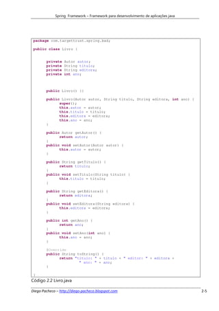Spring Framework – Framework para desenvolvimento de aplicações java




 package com.targettrust.spring.bad;

 public class Livro {


        private   Autor autor;
        private   String titulo;
        private   String editora;
        private   int ano;



        public Livro() {}

        public Livro(Autor autor, String titulo, String editora, int ano) {
              super();
              this.autor = autor;
              this.titulo = titulo;
              this.editora = editora;
              this.ano = ano;
        }

        public Autor getAutor() {
              return autor;
        }
        public void setAutor(Autor autor) {
              this.autor = autor;
        }

        public String getTitulo() {
              return titulo;
        }
        public void setTitulo(String titulo) {
              this.titulo = titulo;
        }

        public String getEditora() {
              return editora;
        }
        public void setEditora(String editora) {
              this.editora = editora;
        }

        public int getAno() {
              return ano;
        }
        public void setAno(int ano) {
              this.ano = ano;
        }

        @Override
        public String toString() {
              return "titulo: " + titulo + " editor: " + editora +
                       " ano: " + ano;
        }

 }
Código 2.2 Livro.java

Diego Pacheco – http://diego-pacheco.blogspot.com                                   2-5
 
