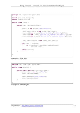 Spring Framework – Framework para desenvolvimento de aplicações java




 package com.targettrust.spring.bad;

 import java.util.ArrayList;
 import java.util.List;

 public class Listar {

        public List list(String nome){

               Autor a = new Autor("Diego Pacheco");

               List<Livro> livros = new ArrayList<Livro>();
               livros.add(new Livro(a,"Livro da Vida","Do Livro",2000));
               livros.add(new Livro(a,"Spring for Dummies","O'really",2001));
               livros.add(new Livro(a,"Bit ou não","Variados Editora",2002));


               List<Livro> achados = new ArrayList<Livro>();

               for(Livro l: livros){
                     if (l.getAutor().getNome().equals(nome))
                           achados.add(l);
               }
               return achados;
        }

 }


Código 2.3 Listar.java


 package com.targettrust.spring.bad;

 public class MainTest {

        public static void main(String[] args) {
              Autor autor = new Autor("Rod");
              autor.listarPorNome();

               autor.setNome("Diego Pacheco");
               autor.listarPorNome();
        }

 }
Código 2.4 MainTest.java




Diego Pacheco – http://diego-pacheco.blogspot.com                                   2-6
 