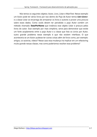 Spring Framework – Framework para desenvolvimento de aplicações java



       Nós temos os seguintes objetos: Autor, Livro, Listar e MainTest. Nesse exemplo
um Autor pode ter vários livros por isso dentro do Pojo de Autor temos List<Livro>
e a classe Listar se encarrega de armazenar os livros e autores e prover uma procura
sobre esses dados. Como vocês devem ter percebido o pojo Autor contém um
método chamado: listarPorNome que instância esse objeto Listar e procura pelos
livros do autor. Esse exemplo por mais simplório, serve para demonstrar que existe
um forte acoplamento entre o pojo Autor e a classe que lista os Livros por Autor,
outro grande problema nesse exemplo é que não existem interfaces. O que
aconteceria se um Autor pudesse ter outras coisas além de livros como, por exemplo:
artigos, co-autorias, vídeos? Nesse caso essa mudança iria implicar em um refactoring
muito grande nessas classes, mas como poderíamos resolver esse problema?




Diego Pacheco – http://diego-pacheco.blogspot.com                                       2-7
 
