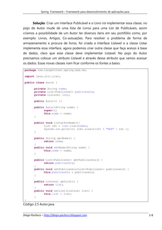 Spring Framework – Framework para desenvolvimento de aplicações java



       Solução: Criar um interface Publicável e o Livro irá implementar essa classe, no
pojo de Autor mude de uma lista de Livros para uma List de Publicáveis, assim
criamos a possibilidade de um Autor ter diversos itens em seu portifólio como, por
exemplo: Livros, Artigos, Co-autuações. Para resolver o problema de forma de
armazenamento e procura de livros, foi criada a interface Listavel e a classe Listar
implementa essa interface, agora podemos criar outra classe que faça acesso à base
de dados, claro que esse classe deve implementar Listavel. No pojo do Autor
precisamos colocar um atributo Listavel e através desse atributo que vamos acessar
os dados. Essas novas classes iram ficar conforme os fontes a baixo.

 package com.targettrust.spring.bad.ok;

 import java.util.List;

 public class Autor {

        private String nome;
        private List<Publicavel> publicaveis;
        private Listavel list;

        public Autor() {}

        public Autor(String nome) {
              super();
              this.nome = nome;
        }

        public void listarPorNome(){
              List ret = list.list(nome);
              System.out.println( (ret.size()==0) ? "NRE" : ret );
        }

        public String getNome() {
              return nome;
        }
        public void setNome(String nome) {
              this.nome = nome;
        }

        public List<Publicavel> getPublicaveis() {
              return publicaveis;
        }
        public void setPublicaveis(List<Publicavel> publicaveis) {
              this.publicaveis = publicaveis;
        }

        public Listavel getList() {
              return list;
        }
        public void setList(Listavel list) {
              this.list = list;
        }
 }
Código 2.5 Autor.java


Diego Pacheco – http://diego-pacheco.blogspot.com                                         2-8
 