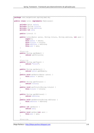 Spring Framework – Framework para desenvolvimento de aplicações java




 package com.targettrust.spring.bad.ok;

 public class Livro implements Publicavel{

        private   Autor autor;
        private   String titulo;
        private   String editora;
        private   int ano;

        public Livro() {}

        public Livro(Autor autor, String titulo, String editora, int ano) {
              super();
              this.autor = autor;
              this.titulo = titulo;
              this.editora = editora;
              this.ano = ano;
        }

        @Override
        public String getNome() {
              return getTitulo();
        }

        @Override
        public String getTipo() {
              return "Livro";
        }

        public String getAutor() {
              return autor.getNome();
        }
        public void setAutor(Autor autor) {
              this.autor = autor;
        }

        public String getTitulo() {
              return titulo;
        }
        public void setTitulo(String titulo) {
              this.titulo = titulo;
        }

        public String getEditora() {
              return editora;
        }
        public void setEditora(String editora) {
              this.editora = editora;
        }

        public int getAno() {
              return ano;
        }
        public void setAno(int ano) {
              this.ano = ano;
        }

        @Override


Diego Pacheco – http://diego-pacheco.blogspot.com                                   2-9
 