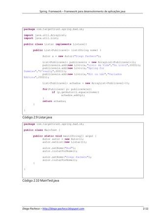 Spring Framework – Framework para desenvolvimento de aplicações java




 package com.targettrust.spring.bad.ok;

 import java.util.ArrayList;
 import java.util.List;

 public class Listar implements Listavel{

        public List<Publicavel> list(String nome) {

               Autor a = new Autor("Diego Pacheco");

             List<Publicavel> publicaveis = new ArrayList<Publicavel>();
             publicaveis.add(new Livro(a,"Livro da Vida","Do Livro",2000));
             publicaveis.add(new Livro(a,"Spring for
 Dummies","O'really",2001));
             publicaveis.add(new Livro(a,"Bit ou não","Variados
 Editora",2002));

               List<Publicavel> achados = new ArrayList<Publicavel>();

               for(Publicavel p: publicaveis){
                     if (p.getAutor().equals(nome))
                           achados.add(p);
               }
               return achados;
        }

 }

Código 2.9 Listar.java

 package com.targettrust.spring.bad.ok;

 public class MainTest {

        public static void main(String[] args) {
              Autor autor = new Autor();
              autor.setList(new Listar());

               autor.setNome("Rod");
               autor.listarPorNome();

               autor.setNome("Diego Pacheco");
               autor.listarPorNome();
        }

 }



Código 2.10 MainTest.java




Diego Pacheco – http://diego-pacheco.blogspot.com                                   2-11
 