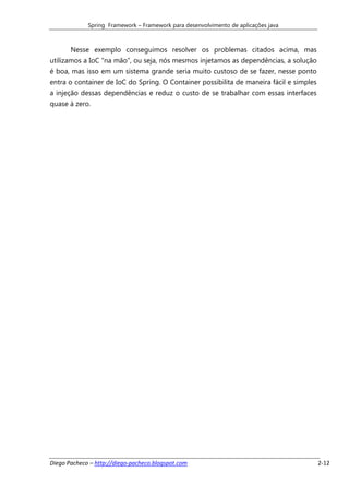 Spring Framework – Framework para desenvolvimento de aplicações java



       Nesse exemplo conseguimos resolver os problemas citados acima, mas
utilizamos a IoC “na mão”, ou seja, nós mesmos injetamos as dependências, a solução
é boa, mas isso em um sistema grande seria muito custoso de se fazer, nesse ponto
entra o container de IoC do Spring. O Container possibilita de maneira fácil e simples
a injeção dessas dependências e reduz o custo de se trabalhar com essas interfaces
quase à zero.




Diego Pacheco – http://diego-pacheco.blogspot.com                                        2-12
 
