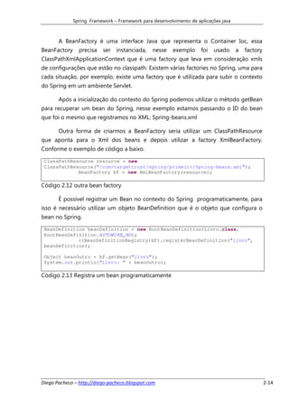 Spring Framework – Framework para desenvolvimento de aplicações java



       A BeanFactory é uma interface Java que representa o Container Ioc, essa
BeanFactory     precisa   ser instanciada,      nesse    exemplo     foi   usado     a   factory
ClassPathXmlApplicationContext que é uma factory que leva em consideração xmls
de configurações que estão no classpath. Existem várias factories no Spring, uma para
cada situação, por exemplo, existe uma factory que é utilizada para subir o contexto
do Spring em um ambiente Servlet.

       Após a inicialização do contexto do Spring podemos utilizar o método getBean
para recuperar um bean do Spring, nesse exemplo estamos passando o ID do bean
que foi o mesmo que registramos no XML: Spring-beans.xml

       Outra forma de criarmos a BeanFactory seria utilizar um ClassPathResource
que aponta para o Xml dos beans e depois utilizar a factory XmlBeanFactory.
Conforme o exemplo de código a baixo.

 ClassPathResource resource = new
 ClassPathResource("/com/targettrust/spring/primeiro/Spring-beans.xml");
             BeanFactory bf = new XmlBeanFactory(resource);

Código 2.12 outra bean factory

       É possível registrar um Bean no contexto do Spring programaticamente, para
isso é necessário utilizar um objeto BeanDefinition que é o objeto que configura o
bean no Spring.

 BeanDefinition beanDefinition = new RootBeanDefinition(Livro.class,
 RootBeanDefinition.AUTOWIRE_NO);
             ((BeanDefinitionRegistry)bf).registerBeanDefinition("livro",
 beanDefinition);

 Object beanOutro = bf.getBean("livro");
 System.out.println("Livro: " + beanOutro);

Código 2.13 Registra um bean programaticamente




Diego Pacheco – http://diego-pacheco.blogspot.com                                                  2-14
 