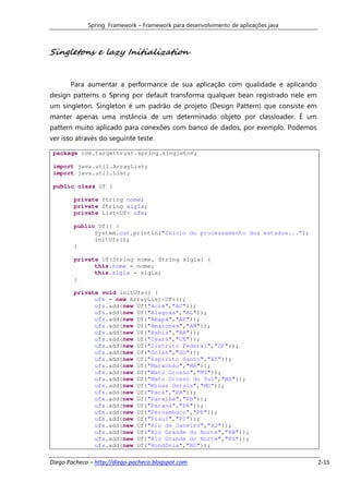 Spring Framework – Framework para desenvolvimento de aplicações java



Singletons e lazy Initialization


       Para aumentar a performance de sua aplicação com qualidade e aplicando
design patterns o Spring por default transforma qualquer bean registrado nele em
um singleton. Singleton é um padrão de projeto (Design Pattern) que consiste em
manter apenas uma instância de um determinado objeto por classloader. É um
pattern muito aplicado para conexões com banco de dados, por exemplo. Podemos
ver isso através do seguinte teste.

 package com.targettrust.spring.singleton;

 import java.util.ArrayList;
 import java.util.List;

 public class Uf {

        private String nome;
        private String sigla;
        private List<Uf> ufs;

        public Uf() {
              System.out.println("Inicio do processamento dos estados...");
              initUfs();
        }

        private Uf(String nome, String sigla) {
              this.nome = nome;
              this.sigla = sigla;
        }

        private void initUfs() {
              ufs = new ArrayList<Uf>();
              ufs.add(new Uf("Acre","AC"));
              ufs.add(new Uf("Alagoas","AL"));
              ufs.add(new Uf("Amapá","AP"));
              ufs.add(new Uf("Amazonas","AM"));
              ufs.add(new Uf("Bahia","BA"));
              ufs.add(new Uf("Ceará","CE"));
              ufs.add(new Uf("Distrito Federal","DF"));
              ufs.add(new Uf("Goiás","GO"));
              ufs.add(new Uf("Espírito Santo","ES"));
              ufs.add(new Uf("Maranhão","MA"));
              ufs.add(new Uf("Mato Grosso","MT"));
              ufs.add(new Uf("Mato Grosso do Sul","MS"));
              ufs.add(new Uf("Minas Gerais","MG"));
              ufs.add(new Uf("Pará","PA"));
              ufs.add(new Uf("Paraiba","PB"));
              ufs.add(new Uf("Paraná","PR"));
              ufs.add(new Uf("Pernambuco","PE"));
              ufs.add(new Uf("Piauí","PI"));
              ufs.add(new Uf("Rio de Janeiro","RJ"));
              ufs.add(new Uf("Rio Grande do Norte","RN"));
              ufs.add(new Uf("Rio Grande do Norte","RS"));
              ufs.add(new Uf("Rondônia","RO"));

Diego Pacheco – http://diego-pacheco.blogspot.com                                   2-15
 
