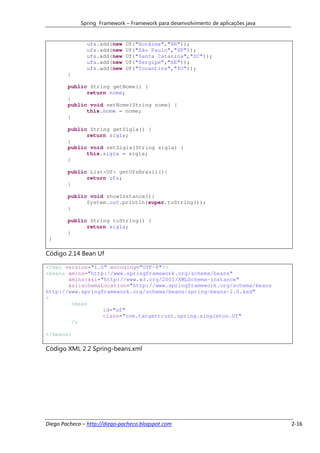 Spring Framework – Framework para desenvolvimento de aplicações java


               ufs.add(new     Uf("Rorâima","RR"));
               ufs.add(new     Uf("São Paulo","SP"));
               ufs.add(new     Uf("Santa Catarina","SC"));
               ufs.add(new     Uf("Sergipe","SE"));
               ufs.add(new     Uf("Tocantins","TO"));
        }

        public String getNome() {
              return nome;
        }
        public void setNome(String nome) {
              this.nome = nome;
        }

        public String getSigla() {
              return sigla;
        }
        public void setSigla(String sigla) {
              this.sigla = sigla;
        }

        public List<Uf> getUfsBrazil(){
              return ufs;
        }

        public void showInstance(){
              System.out.println(super.toString());
        }

        public String toString() {
              return sigla;
        }
 }

Código 2.14 Bean Uf

<?xml version="1.0" encoding="UTF-8"?>
<beans xmlns="http://www.springframework.org/schema/beans"
       xmlns:xsi="http://www.w3.org/2001/XMLSchema-instance"
       xsi:schemaLocation="http://www.springframework.org/schema/beans
http://www.springframework.org/schema/beans/spring-beans-2.0.xsd"
>
        <bean
                  id="uf"
                  class="com.targettrust.spring.singleton.Uf"
        />

</beans>

Código XML 2.2 Spring-beans.xml




Diego Pacheco – http://diego-pacheco.blogspot.com                                   2-16
 