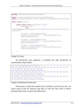 Spring Framework – Framework para desenvolvimento de aplicações java




 package com.targettrust.spring.singleton;

 import org.springframework.beans.factory.BeanFactory;
 import org.springframework.context.support.ClassPathXmlApplicationContext;

 public class TestUfs {

       public static void main(String[] args) {
             BeanFactory bf =
                   new
 ClassPathXmlApplicationContext("/com/targettrust/spring/singleton/Spring-
 beans.xml");

               Uf bean1 = (Uf)bf.getBean("uf");
               System.out.println("ufs: " + bean1.getUfsBrazil());
               bean1.showInstance();

               Uf bean2 = (Uf)bf.getBean("uf");
               System.out.println("ufs: " + bean2.getUfsBrazil());
               bean2.showInstance();

               Uf bean3 = (Uf)bf.getBean("uf");
               System.out.println("ufs: " + bean3.getUfsBrazil());
               bean3.showInstance();

        }
 }

Código 2.15 Teste

       Se executarmos esse programa, o resultado será algo semelhante ao
representado na figura abaixo.

Inicio do processamento dos estados...
ufs: [AC, AL, AP, AM, BA, CE, DF, GO, ES, MA, MT, MS, MG, PA, PB, PR, PE,
PI, RJ, RN, RS, RO, RR, SP, SC, SE, TO]
com.targettrust.spring.singleton.Uf@3ecfff
ufs: [AC, AL, AP, AM, BA, CE, DF, GO, ES, MA, MT, MS, MG, PA, PB, PR, PE,
PI, RJ, RN, RS, RO, RR, SP, SC, SE, TO]
com.targettrust.spring.singleton.Uf@3ecfff
ufs: [AC, AL, AP, AM, BA, CE, DF, GO, ES, MA, MT, MS, MG, PA, PB, PR, PE,
PI, RJ, RN, RS, RO, RR, SP, SC, SE, TO]
com.targettrust.spring.singleton.Uf@3ecfff

Código 2.16 Resultado da Execução

       Perceba que a criação dos estados ocorre somente na primeira vez, mas nas
outras vezes já está em memória, logo além, se não fizer duas vezes o mesmo
processamento, existe um ganho de performance.




Diego Pacheco – http://diego-pacheco.blogspot.com                                   2-17
 