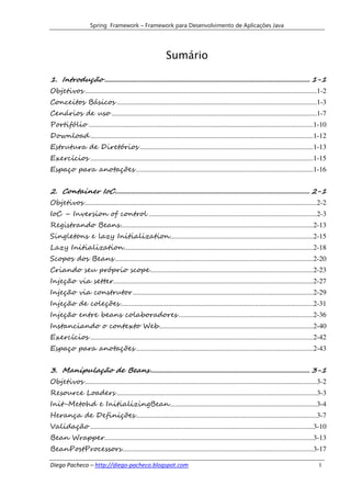 Spring Framework – Framework para Desenvolvimento de Aplicações Java




                                                            Sumário

1. Introdução .................................................................................................................... 1-1
Objetivos ...................................................................................................................................1-2
Conceitos Básicos .................................................................................................................1-3
Cenários de uso ....................................................................................................................1-7
Portifólio ...............................................................................................................................1-10
Download ..............................................................................................................................1-12
Estrutura de Diretórios ..................................................................................................1-13
Exercícios ..............................................................................................................................1-15
Espaço para anotações ....................................................................................................1-16


2. Container IoC .............................................................................................................. 2-1
Objetivos ...................................................................................................................................2-2
IoC – Inversion of control ...............................................................................................2-3
Registrando Beans .............................................................................................................2-13
Singletons e lazy Initialization .................................................................................2-15
Lazy Initialization ...........................................................................................................2-18
Scopos dos Beans ................................................................................................................2-20
Criando seu próprio scope ............................................................................................2-23
Injeção via setter.................................................................................................................2-27
Injeção via construtor ......................................................................................................2-29
Injeção de coleções .............................................................................................................2-31
Injeção entre beans colaboradores ............................................................................2-36
Instanciando o contexto Web .......................................................................................2-40
Exercícios ..............................................................................................................................2-42
Espaço para anotações ....................................................................................................2-43


3. Manipulação de Beans .......................................................................................... 3-1
Objetivos ...................................................................................................................................3-2
Resource Loaders .................................................................................................................3-3
Init-Metohd e InitializingBean ...................................................................................3-4
Herança de Definições ......................................................................................................3-7
Validação ..............................................................................................................................3-10
Bean Wrapper......................................................................................................................3-13
BeanPostProcessors ............................................................................................................3-17

Diego Pacheco – http://diego-pacheco.blogspot.com                                                                                           I
 