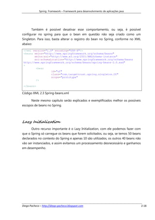 Spring Framework – Framework para desenvolvimento de aplicações java




       Também é possível desativar esse comportamento, ou seja, é possível
configurar no spring para que o bean em questão não seja criado como um
Singleton. Para isso, basta alterar o registro do bean no Spring, conforme no XML
abaixo:

 <?xml version="1.0" encoding="UTF-8"?>
 <beans xmlns="http://www.springframework.org/schema/beans"
        xmlns:xsi="http://www.w3.org/2001/XMLSchema-instance"
        xsi:schemaLocation="http://www.springframework.org/schema/beans
 http://www.springframework.org/schema/beans/spring-beans-2.0.xsd"
 >
         <bean
                   id="uf"
                   class="com.targettrust.spring.singleton.Uf"
                   scope="prototype"
         />

 </beans>

Código XML 2.3 Spring-beans.xml

       Neste mesmo capítulo serão explicados e exemplificados melhor os possíveis
escopos de beans no Spring.




Lazy Initialization
       Outro recurso importante é o Lazy Initialization, com ele podemos fazer com
que o Spring só carregue os beans que forem solicitados, ou seja, se temos 50 beans
declarados no contexto do Spring e apenas 10 são utilizados, os outros 40 beans não
vão ser instanciados, e assim evitamos um processamento desnecessário e ganhamos
em desempenho.




Diego Pacheco – http://diego-pacheco.blogspot.com                                     2-18
 