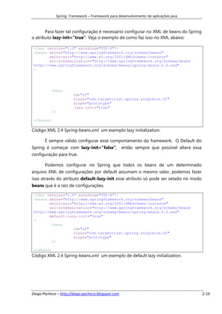 Spring Framework – Framework para desenvolvimento de aplicações java



       Para fazer tal configuração é necessário configurar no XML de beans do Spring
o atributo lazy-init="true". Veja o exemplo de como faz isso no XML abaixo:

 <?xml version="1.0" encoding="UTF-8"?>
 <beans xmlns="http://www.springframework.org/schema/beans"
        xmlns:xsi="http://www.w3.org/2001/XMLSchema-instance"
        xsi:schemaLocation="http://www.springframework.org/schema/beans
 http://www.springframework.org/schema/beans/spring-beans-2.0.xsd"
 >




           <bean
                         id="uf"
                         class="com.targettrust.spring.singleton.Uf"
                         scope="prototype"
                         lazy-init="true"
           />

 </beans>

Código XML 2.4 Spring-beans.xml um exemplo lazy initialization.

       É sempre válido configurar esse comportamento do framework. O Default do
Spring é começar com lazy-init=”false”,             então sempre que possível altere essa
configuração para true.

       Podemos configurar no Spring que todos os beans de um determinado
arquivo XML de configurações por default assumam o mesmo valor, podemos fazer
isso através do atributo default-lazy-init esse atributo só pode ser setado no modo
beans que é a raiz de configurações.

 <?xml version="1.0" encoding="UTF-8"?>
 <beans xmlns="http://www.springframework.org/schema/beans"
        xmlns:xsi="http://www.w3.org/2001/XMLSchema-instance"
        xsi:schemaLocation="http://www.springframework.org/schema/beans
 http://www.springframework.org/schema/beans/spring-beans-2.0.xsd"
        default-lazy-init="true"
 >
         <bean
                   id="uf"
                   class="com.targettrust.spring.singleton.Uf"
                   scope="prototype"
         />

 </beans>
Código XML 2.4 Spring-beans.xml um exemplo de default lazy initialization.




Diego Pacheco – http://diego-pacheco.blogspot.com                                           2-19
 