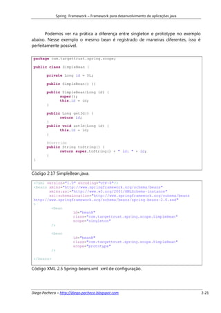 Spring Framework – Framework para desenvolvimento de aplicações java



       Podemos ver na prática a diferença entre singleton e prototype no exemplo
abaixo. Nesse exemplo o mesmo bean é registrado de maneiras diferentes, isso é
perfeitamente possível.

 package com.targettrust.spring.scope;

 public class SimpleBean {

        private Long id = 0L;

        public SimpleBean() {}

        public SimpleBean(Long id) {
              super();
              this.id = id;
        }

        public Long getId() {
              return id;
        }
        public void setId(Long id) {
              this.id = id;
        }

        @Override
        public String toString() {
              return super.toString() + " id: " + id;
        }
 }


Código 2.17 SimpleBean.java.

 <?xml version="1.0" encoding="UTF-8"?>
 <beans xmlns="http://www.springframework.org/schema/beans"
        xmlns:xsi="http://www.w3.org/2001/XMLSchema-instance"
        xsi:schemaLocation="http://www.springframework.org/schema/beans
 http://www.springframework.org/schema/beans/spring-beans-2.0.xsd"
 >
         <bean
                   id="beanA"
                   class="com.targettrust.spring.scope.SimpleBean"
                   scope="singleton"
         />

           <bean
                         id="beanB"
                         class="com.targettrust.spring.scope.SimpleBean"
                         scope="prototype"
           />

 </beans>

Código XML 2.5 Spring-beans.xml xml de configuração.




Diego Pacheco – http://diego-pacheco.blogspot.com                                      2-21
 