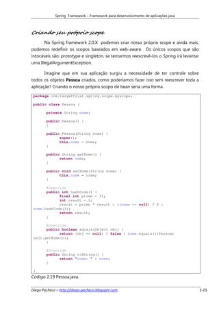 Spring Framework – Framework para desenvolvimento de aplicações java



Criando seu próprio scope
       No Spring framework 2.0.X podemos criar nosso próprio scope e ainda mais,
podemos redefinir os scopos baseados em web-aware. Os únicos scopos que são
intocáveis são: prototype e singleton, se tentarmos reescrevê-los o Spring irá levantar
uma IllegalArgumentException.

       Imagine que em sua aplicação surgiu a necessidade de ter controle sobre
todos os objetos Pessoa criados, como poderíamos fazer isso sem reescrever toda a
aplicação? Criando o nosso próprio scopo de bean seria uma forma.

 package com.targettrust.spring.scope.myscope;

 public class Pessoa {

        private String nome;

        public Pessoa() {
        }

        public Pessoa(String nome) {
              super();
              this.nome = nome;
        }

        public String getNome() {
              return nome;
        }

        public void setNome(String nome) {
              this.nome = nome;
        }

       @Override
       public int hashCode() {
             final int prime = 31;
             int result = 1;
             result = prime * result + ((nome == null) ? 0 :
 nome.hashCode());
             return result;
       }

       @Override
       public boolean equals(Object obj) {
             return (obj == null) ? false : nome.equals(((Pessoa)
 obj).getNome());
       }

        @Override
        public String toString() {
              return "nome: " + nome;
        }

 }
Código 2.19 Pessoa.java.

Diego Pacheco – http://diego-pacheco.blogspot.com                                         2-23
 