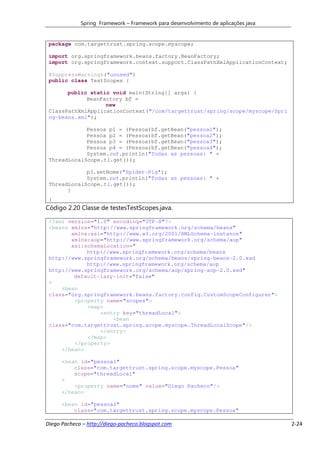 Spring Framework – Framework para desenvolvimento de aplicações java


 package com.targettrust.spring.scope.myscope;

 import org.springframework.beans.factory.BeanFactory;
 import org.springframework.context.support.ClassPathXmlApplicationContext;

 @SuppressWarnings("unused")
 public class TestScopes {

       public static void main(String[] args) {
             BeanFactory bf =
                   new
 ClassPathXmlApplicationContext("/com/targettrust/spring/scope/myscope/Spri
 ng-beans.xml");

             Pessoa p1 = (Pessoa)bf.getBean("pessoa1");
             Pessoa p2 = (Pessoa)bf.getBean("pessoa2");
             Pessoa p3 = (Pessoa)bf.getBean("pessoa3");
             Pessoa p4 = (Pessoa)bf.getBean("pessoa4");
             System.out.println("Todas as pessoas: " +
 ThreadLocalScope.tl.get());

             p3.setNome("Spider-Pig");
             System.out.println("Todas as pessoas: " +
 ThreadLocalScope.tl.get());
       }
 }
Código 2.20 Classe de testesTestScopes.java.

 <?xml version="1.0" encoding="UTF-8"?>
 <beans xmlns="http://www.springframework.org/schema/beans"
        xmlns:xsi="http://www.w3.org/2001/XMLSchema-instance"
        xmlns:aop="http://www.springframework.org/schema/aop"
        xsi:schemaLocation="
             http://www.springframework.org/schema/beans
 http://www.springframework.org/schema/beans/spring-beans-2.0.xsd
             http://www.springframework.org/schema/aop
 http://www.springframework.org/schema/aop/spring-aop-2.0.xsd"
         default-lazy-init="false"
 >
     <bean
 class="org.springframework.beans.factory.config.CustomScopeConfigurer">
         <property name="scopes">
             <map>
                 <entry key="threadLocal">
                     <bean
 class="com.targettrust.spring.scope.myscope.ThreadLocalScope"/>
                 </entry>
             </map>
         </property>
     </bean>

      <bean id="pessoa1"
          class="com.targettrust.spring.scope.myscope.Pessoa"
          scope="threadLocal"
      >
          <property name="nome" value="Diego Pacheco"/>
      </bean>

      <bean id="pessoa2"
          class="com.targettrust.spring.scope.myscope.Pessoa"

Diego Pacheco – http://diego-pacheco.blogspot.com                                   2-24
 
