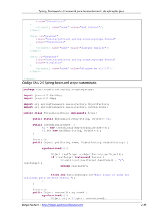 Spring Framework – Framework para desenvolvimento de aplicações java


            scope="threadLocal"
      >
          <property name="nome" value="Rod Johnson"/>
      </bean>

      <bean id="pessoa3"
          class="com.targettrust.spring.scope.myscope.Pessoa"
          scope="threadLocal"
      >
          <property name="nome" value="Juergen Hoeller"/>
      </bean>

      <bean id="pessoa4"
          class="com.targettrust.spring.scope.myscope.Pessoa"
          scope="singleton"
      >
          <property name="nome" value="Ninguem me viu!!!"/>
      </bean>

 </beans>
Código XML 2.6 Spring-beans.xml scope customizado.

 package com.targettrust.spring.scope.myscope;

 import java.util.HashMap;
 import java.util.Map;

 import org.springframework.beans.factory.ObjectFactory;
 import org.springframework.beans.factory.config.Scope;

 public class ThreadLocalScope implements Scope{

          public static ThreadLocal<Map<String, Object>> tl;

          public ThreadLocalScope() {
                tl = new ThreadLocal<Map<String,Object>>();
                tl.set(new HashMap<String, Object>());
          }

          @Override
          public Object get(String name, ObjectFactory objectFactory) {

                synchronized(tl){

                       Object realTarget = objectFactory.getObject();
                       if (realTarget instanceof Pessoa){
                             tl.get().put(realTarget.hashCode() + ";",
 realTarget);
                               return realTarget;
                       }

                   throw new RuntimeException("Esse scopo só pode ser
 utilizado para objetos Pessoa ");
             }
       }

          @Override
          public Object remove(String name) {
                synchronized(tl){
                      Object obj = tl.get().remove(name);

Diego Pacheco – http://diego-pacheco.blogspot.com                                    2-25
 